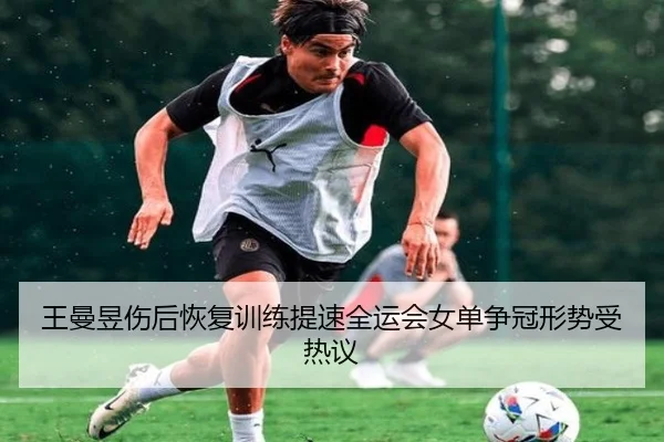 王曼昱伤后恢复训练提速全运会女单争冠形势受热议